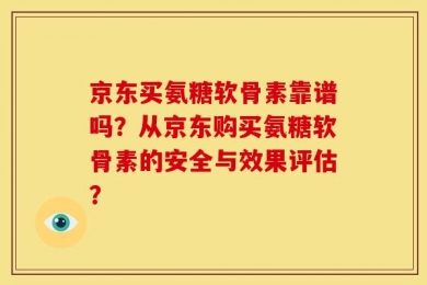 京东买氨糖软骨素靠谱吗？从京东购买氨糖软骨素的安全与效果评估？
