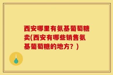 西安哪里有氨基葡萄糖卖(西安有哪些销售氨基葡萄糖的地方？)