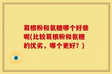 葛根粉和氨糖哪个好些呢(比较葛根粉和氨糖的优劣，哪个更好？)