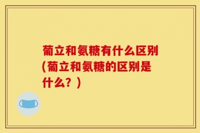 葡立和氨糖有什么区别(葡立和氨糖的区别是什么？)