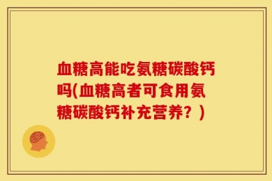 血糖高能吃氨糖碳酸钙吗(血糖高者可食用氨糖碳酸钙补充营养？)