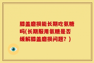 膝盖磨损能长期吃氨糖吗(长期服用氨糖是否缓解膝盖磨损问题？)