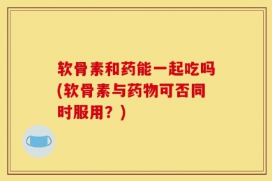 软骨素和药能一起吃吗(软骨素与药物可否同时服用？)