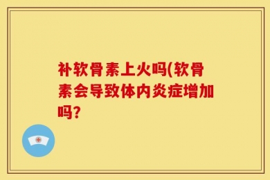 补软骨素上火吗(软骨素会导致体内炎症增加吗？