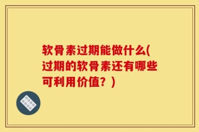 软骨素过期能做什么(过期的软骨素还有哪些可利用价值？)