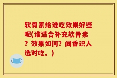 软骨素给谁吃效果好些呢(谁适合补充软骨素？效果如何？闻香识人选对吃。)