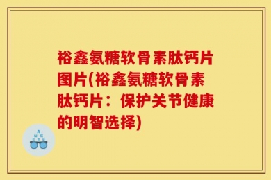 裕鑫氨糖软骨素肽钙片图片(裕鑫氨糖软骨素肽钙片：保护关节健康的明智选择)