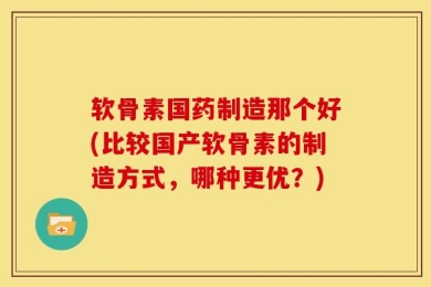 软骨素国药制造那个好(比较国产软骨素的制造方式，哪种更优？)