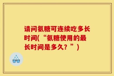 请问氨糖可连续吃多长时间(“氨糖使用的最长时间是多久？”)