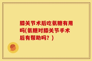 膝关节术后吃氨糖有用吗(氨糖对膝关节手术后有帮助吗？)