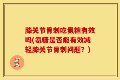 膝关节骨刺吃氨糖有效吗(氨糖是否能有效减轻膝关节骨刺问题？)