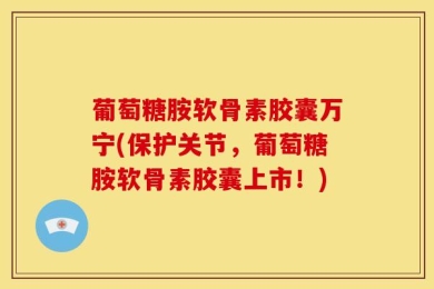 葡萄糖胺软骨素胶囊万宁(保护关节，葡萄糖胺软骨素胶囊上市！)
