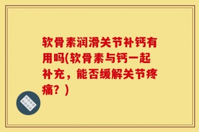 软骨素润滑关节补钙有用吗(软骨素与钙一起补充，能否缓解关节疼痛？)