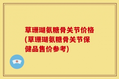 草珊瑚氨糖骨关节价格(草珊瑚氨糖骨关节保健品售价参考)
