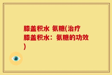 膝盖积水 氨糖(治疗膝盖积水：氨糖的功效)