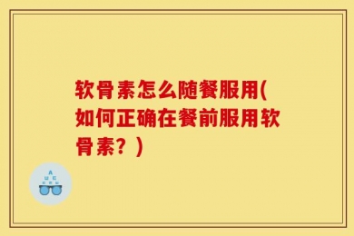 软骨素怎么随餐服用(如何正确在餐前服用软骨素？)