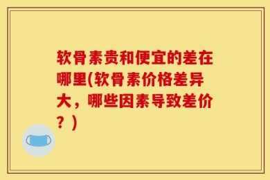 软骨素贵和便宜的差在哪里(软骨素价格差异大，哪些因素导致差价？)