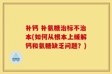补钙 补氨糖治标不治本(如何从根本上缓解钙和氨糖缺乏问题？)