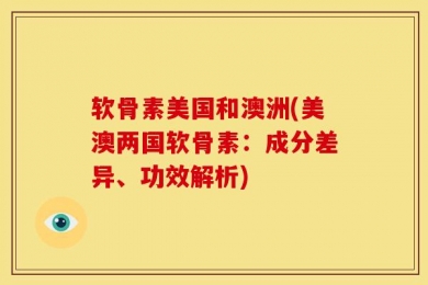 软骨素美国和澳洲(美澳两国软骨素：成分差异、功效解析)