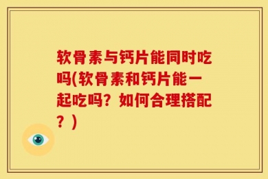 软骨素与钙片能同时吃吗(软骨素和钙片能一起吃吗？如何合理搭配？)