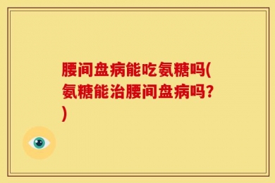 腰间盘病能吃氨糖吗(氨糖能治腰间盘病吗？)
