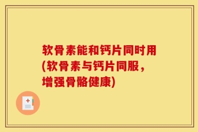 软骨素能和钙片同时用(软骨素与钙片同服，增强骨骼健康)