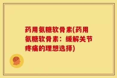 药用氨糖软骨素(药用氨糖软骨素：缓解关节疼痛的理想选择)