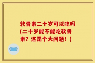 软骨素二十岁可以吃吗(二十岁能不能吃软骨素？这是个大问题！)