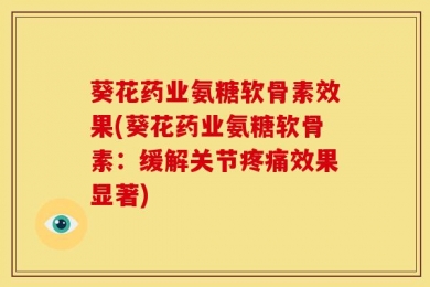 葵花药业氨糖软骨素效果(葵花药业氨糖软骨素：缓解关节疼痛效果显著)