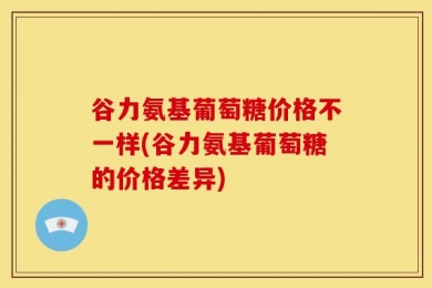 谷力氨基葡萄糖价格不一样(谷力氨基葡萄糖的价格差异)