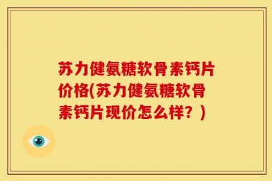 苏力健氨糖软骨素钙片价格(苏力健氨糖软骨素钙片现价怎么样？)