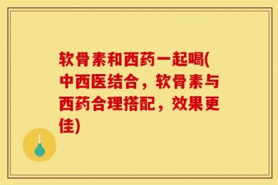 软骨素和西药一起喝(中西医结合，软骨素与西药合理搭配，效果更佳)