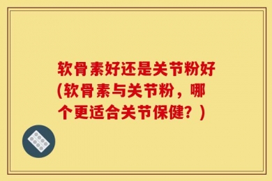 软骨素好还是关节粉好(软骨素与关节粉，哪个更适合关节保健？)