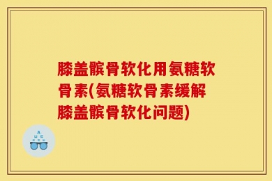 膝盖髌骨软化用氨糖软骨素(氨糖软骨素缓解膝盖髌骨软化问题)