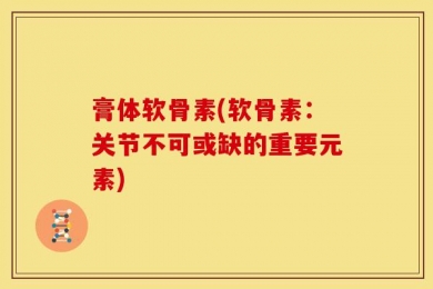 膏体软骨素(软骨素：关节不可或缺的重要元素)