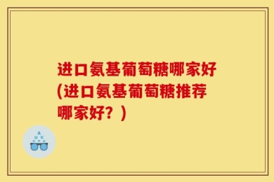 进口氨基葡萄糖哪家好(进口氨基葡萄糖推荐哪家好？)