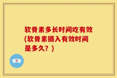 软骨素多长时间吃有效(软骨素摄入有效时间是多久？)