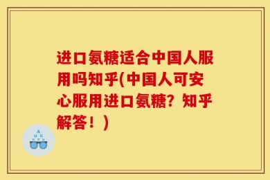 进口氨糖适合中国人服用吗知乎(中国人可安心服用进口氨糖？知乎解答！)