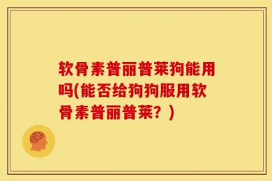 软骨素普丽普莱狗能用吗(能否给狗狗服用软骨素普丽普莱？)