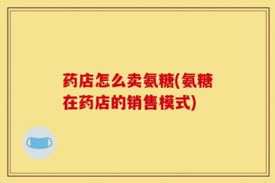 药店怎么卖氨糖(氨糖在药店的销售模式)