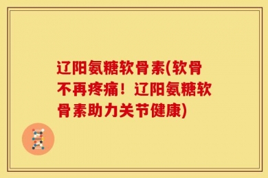 辽阳氨糖软骨素(软骨不再疼痛！辽阳氨糖软骨素助力关节健康)
