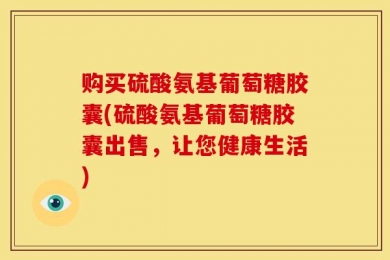 购买硫酸氨基葡萄糖胶囊(硫酸氨基葡萄糖胶囊出售，让您健康生活)