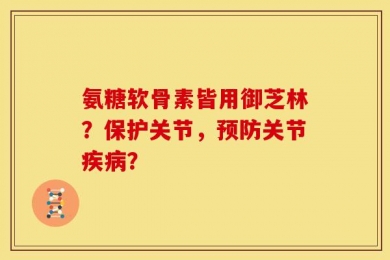 氨糖软骨素皆用御芝林？保护关节，预防关节疾病？