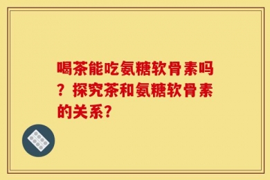 喝茶能吃氨糖软骨素吗？探究茶和氨糖软骨素的关系？