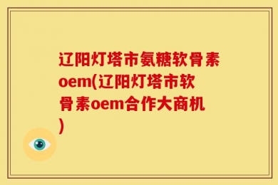 辽阳灯塔市氨糖软骨素oem(辽阳灯塔市软骨素oem合作大商机)