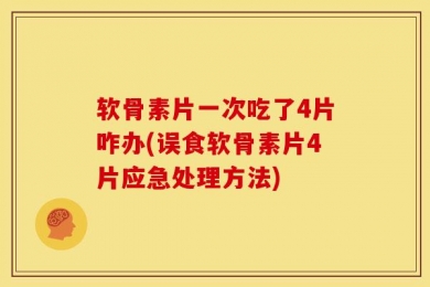 软骨素片一次吃了4片咋办(误食软骨素片4片应急处理方法)