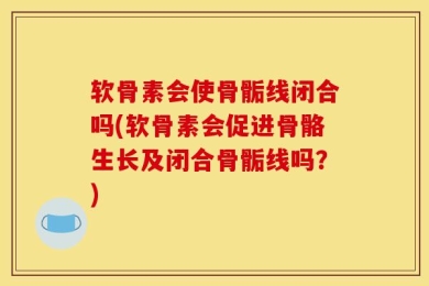 软骨素会使骨骺线闭合吗(软骨素会促进骨骼生长及闭合骨骺线吗？)