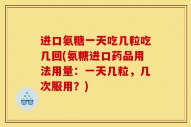 进口氨糖一天吃几粒吃几回(氨糖进口药品用法用量：一天几粒，几次服用？)