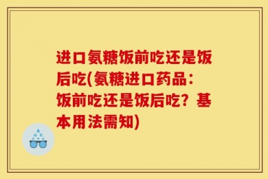 进口氨糖饭前吃还是饭后吃(氨糖进口药品：饭前吃还是饭后吃？基本用法需知)