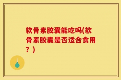 软骨素胶囊能吃吗(软骨素胶囊是否适合食用？)